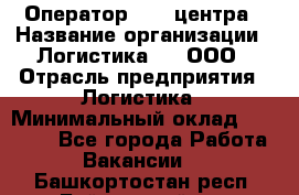 Оператор Call-центра › Название организации ­ Логистика365, ООО › Отрасль предприятия ­ Логистика › Минимальный оклад ­ 25 000 - Все города Работа » Вакансии   . Башкортостан респ.,Баймакский р-н